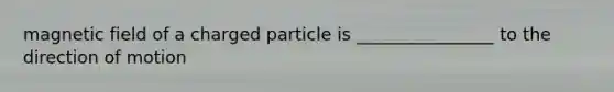 magnetic field of a charged particle is ________________ to the direction of motion