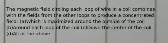 The magnetic field circling each loop of wire in a coil combines with the fields from the other loops to produce a concentrated field: (a)Which is maximized around the outside of the coil (b)Around each loop of the coil (c)Down the center of the coil (d)All of the above