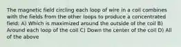 The magnetic field circling each loop of wire in a coil combines with the fields from the other loops to produce a concentrated field: A) Which is maximized around the outside of the coil B) Around each loop of the coil C) Down the center of the coil D) All of the above