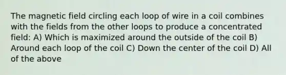 The magnetic field circling each loop of wire in a coil combines with the fields from the other loops to produce a concentrated field: A) Which is maximized around the outside of the coil B) Around each loop of the coil C) Down the center of the coil D) All of the above