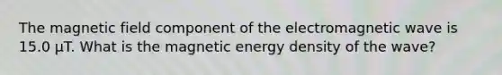 The magnetic field component of the electromagnetic wave is 15.0 μT. What is the magnetic energy density of the wave?