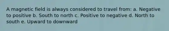 A magnetic field is always considered to travel from: a. Negative to positive b. South to north c. Positive to negative d. North to south e. Upward to downward