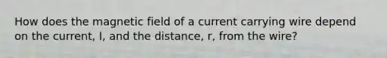 How does the magnetic field of a current carrying wire depend on the current, I, and the distance, r, from the wire?