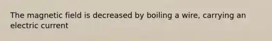 The magnetic field is decreased by boiling a wire, carrying an electric current