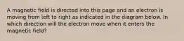 A magnetic field is directed into this page and an electron is moving from left to right as indicated in the diagram below. In which direction will the electron move when it enters the magnetic field?