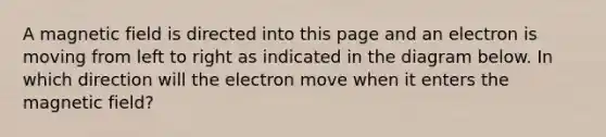 A magnetic field is directed into this page and an electron is moving from left to right as indicated in the diagram below. In which direction will the electron move when it enters the magnetic field?