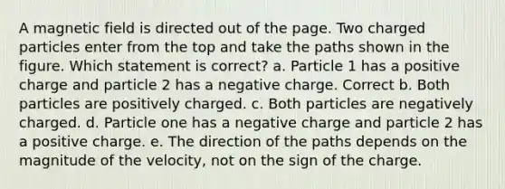 A magnetic field is directed out of the page. Two charged particles enter from the top and take the paths shown in the figure. Which statement is correct? a. Particle 1 has a positive charge and particle 2 has a negative charge. Correct b. Both particles are positively charged. c. Both particles are negatively charged. d. Particle one has a negative charge and particle 2 has a positive charge. e. The direction of the paths depends on the magnitude of the velocity, not on the sign of the charge.