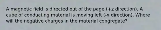 A magnetic field is directed out of the page (+z direction). A cube of conducting material is moving left (-x direction). Where will the negative charges in the material congregate?