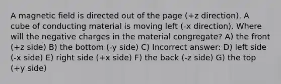 A magnetic field is directed out of the page (+z direction). A cube of conducting material is moving left (-x direction). Where will the negative charges in the material congregate? A) the front (+z side) B) the bottom (-y side) C) Incorrect answer: D) left side (-x side) E) right side (+x side) F) the back (-z side) G) the top (+y side)