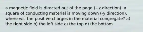 a magnetic field is directed out of the page (+z direction). a square of conducting material is moving down (-y direction). where will the positive charges in the material congregate? a) the right side b) the left side c) the top d) the bottom