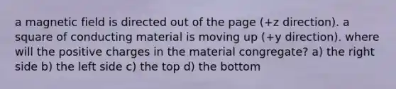 a magnetic field is directed out of the page (+z direction). a square of conducting material is moving up (+y direction). where will the positive charges in the material congregate? a) the right side b) the left side c) the top d) the bottom