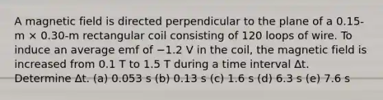 A magnetic field is directed perpendicular to the plane of a 0.15-m × 0.30-m rectangular coil consisting of 120 loops of wire. To induce an average emf of −1.2 V in the coil, the magnetic field is increased from 0.1 T to 1.5 T during a time interval ∆t. Determine ∆t. (a) 0.053 s (b) 0.13 s (c) 1.6 s (d) 6.3 s (e) 7.6 s