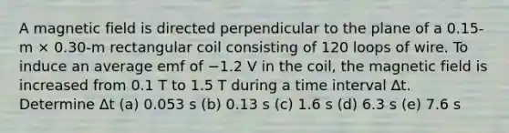 A magnetic field is directed perpendicular to the plane of a 0.15-m × 0.30-m rectangular coil consisting of 120 loops of wire. To induce an average emf of −1.2 V in the coil, the magnetic field is increased from 0.1 T to 1.5 T during a time interval ∆t. Determine ∆t (a) 0.053 s (b) 0.13 s (c) 1.6 s (d) 6.3 s (e) 7.6 s