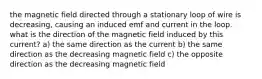 the magnetic field directed through a stationary loop of wire is decreasing, causing an induced emf and current in the loop. what is the direction of the magnetic field induced by this current? a) the same direction as the current b) the same direction as the decreasing magnetic field c) the opposite direction as the decreasing magnetic field