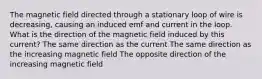 The magnetic field directed through a stationary loop of wire is decreasing, causing an induced emf and current in the loop. What is the direction of the magnetic field induced by this current? The same direction as the current The same direction as the increasing magnetic field The opposite direction of the increasing magnetic field