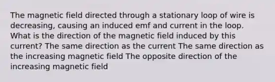 The magnetic field directed through a stationary loop of wire is decreasing, causing an induced emf and current in the loop. What is the direction of the magnetic field induced by this current? The same direction as the current The same direction as the increasing magnetic field The opposite direction of the increasing magnetic field