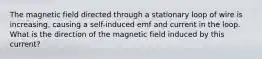 The magnetic field directed through a stationary loop of wire is increasing, causing a self-induced emf and current in the loop. What is the direction of the magnetic field induced by this current?