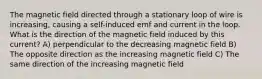 The magnetic field directed through a stationary loop of wire is increasing, causing a self-induced emf and current in the loop. What is the direction of the magnetic field induced by this current? A) perpendicular to the decreasing magnetic field B) The opposite direction as the increasing magnetic field C) The same direction of the increasing magnetic field