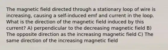 The magnetic field directed through a stationary loop of wire is increasing, causing a self-induced emf and current in the loop. What is the direction of the magnetic field induced by this current? A) perpendicular to the decreasing magnetic field B) The opposite direction as the increasing magnetic field C) The same direction of the increasing magnetic field