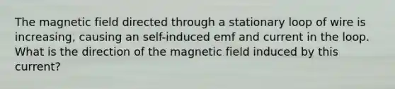 The magnetic field directed through a stationary loop of wire is increasing, causing an self-induced emf and current in the loop. What is the direction of the magnetic field induced by this current?