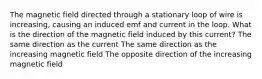 The magnetic field directed through a stationary loop of wire is increasing, causing an induced emf and current in the loop. What is the direction of the magnetic field induced by this current? The same direction as the current The same direction as the increasing magnetic field The opposite direction of the increasing magnetic field