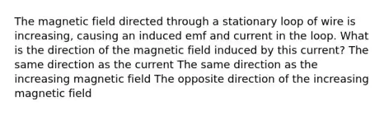 The magnetic field directed through a stationary loop of wire is increasing, causing an induced emf and current in the loop. What is the direction of the magnetic field induced by this current? The same direction as the current The same direction as the increasing magnetic field The opposite direction of the increasing magnetic field