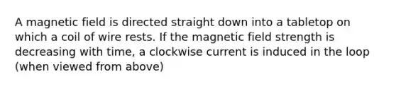 A magnetic field is directed straight down into a tabletop on which a coil of wire rests. If the magnetic field strength is decreasing with time, a clockwise current is induced in the loop (when viewed from above)