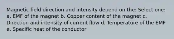 Magnetic field direction and intensity depend on the: Select one: a. EMF of the magnet b. Copper content of the magnet c. Direction and intensity of current flow d. Temperature of the EMF e. Specific heat of the conductor