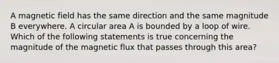 A magnetic field has the same direction and the same magnitude B everywhere. A circular area A is bounded by a loop of wire. Which of the following statements is true concerning the magnitude of the magnetic flux that passes through this area?