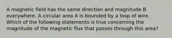 A magnetic field has the same direction and magnitude B everywhere. A circular area A is bounded by a loop of wire. Which of the following statements is true concerning the magnitude of the magnetic flux that passes through this area?