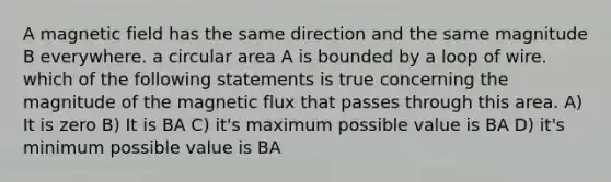 A magnetic field has the same direction and the same magnitude B everywhere. a circular area A is bounded by a loop of wire. which of the following statements is true concerning the magnitude of the magnetic flux that passes through this area. A) It is zero B) It is BA C) it's maximum possible value is BA D) it's minimum possible value is BA