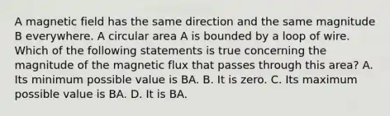 A magnetic field has the same direction and the same magnitude B everywhere. A circular area A is bounded by a loop of wire. Which of the following statements is true concerning the magnitude of the magnetic flux that passes through this area? A. Its minimum possible value is BA. B. It is zero. C. Its maximum possible value is BA. D. It is BA.