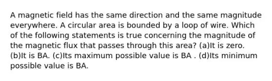 A magnetic field has the same direction and the same magnitude everywhere. A circular area is bounded by a loop of wire. Which of the following statements is true concerning the magnitude of the magnetic flux that passes through this area? (a)It is zero. (b)It is BA. (c)Its maximum possible value is BA . (d)Its minimum possible value is BA.