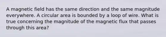 A magnetic field has the same direction and the same magnitude everywhere. A circular area is bounded by a loop of wire. What is true concerning the magnitude of the magnetic flux that passes through this area?