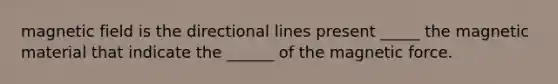 magnetic field is the directional lines present _____ the magnetic material that indicate the ______ of the magnetic force.