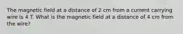 The magnetic field at a distance of 2 cm from a current carrying wire is 4 T. What is the magnetic field at a distance of 4 cm from the wire?