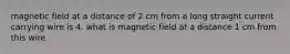 magnetic field at a distance of 2 cm from a long straight current carrying wire is 4. what is magnetic field at a distance 1 cm from this wire