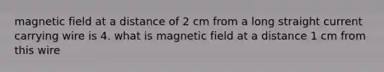 magnetic field at a distance of 2 cm from a long straight current carrying wire is 4. what is magnetic field at a distance 1 cm from this wire