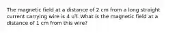 The magnetic field at a distance of 2 cm from a long straight current carrying wire is 4 uT. What is the magnetic field at a distance of 1 cm from this wire?