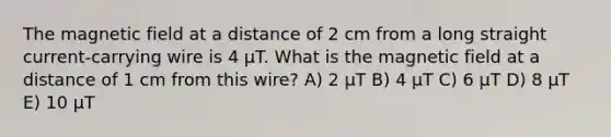 The magnetic field at a distance of 2 cm from a long straight current-carrying wire is 4 μT. What is the magnetic field at a distance of 1 cm from this wire? A) 2 μT B) 4 μT C) 6 μT D) 8 μT E) 10 μT