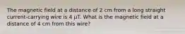 The magnetic field at a distance of 2 cm from a long straight current-carrying wire is 4 μT. What is the magnetic field at a distance of 4 cm from this wire?