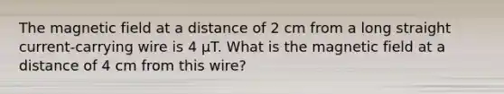 The magnetic field at a distance of 2 cm from a long straight current-carrying wire is 4 μT. What is the magnetic field at a distance of 4 cm from this wire?