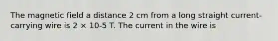 The magnetic field a distance 2 cm from a long straight current-carrying wire is 2 × 10-5 T. The current in the wire is