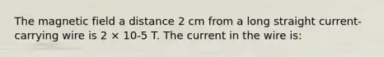 The magnetic field a distance 2 cm from a long straight current-carrying wire is 2 × 10-5 T. The current in the wire is: