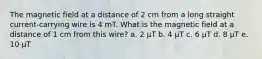 The magnetic field at a distance of 2 cm from a long straight current-carrying wire is 4 mT. What is the magnetic field at a distance of 1 cm from this wire? a. 2 µT b. 4 µT c. 6 µT d. 8 µT e. 10 µT