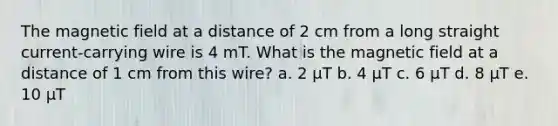 The magnetic field at a distance of 2 cm from a long straight current-carrying wire is 4 mT. What is the magnetic field at a distance of 1 cm from this wire? a. 2 µT b. 4 µT c. 6 µT d. 8 µT e. 10 µT