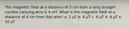 The magnetic field at a distance of 2 cm from a long straight current-carrying wire is 4 mT. What is the magnetic field at a distance of 4 cm from this wire? a. 2 µT b. 4 µT c. 6 µT d. 8 µT e. 10 µT