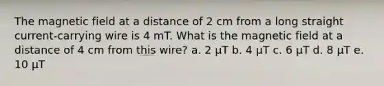 The magnetic field at a distance of 2 cm from a long straight current-carrying wire is 4 mT. What is the magnetic field at a distance of 4 cm from this wire? a. 2 µT b. 4 µT c. 6 µT d. 8 µT e. 10 µT