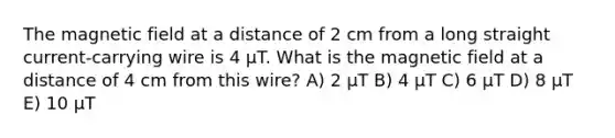 The magnetic field at a distance of 2 cm from a long straight current-carrying wire is 4 μT. What is the magnetic field at a distance of 4 cm from this wire? A) 2 μT B) 4 μT C) 6 μT D) 8 μT E) 10 μT