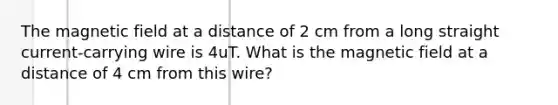 The magnetic field at a distance of 2 cm from a long straight current-carrying wire is 4uT. What is the magnetic field at a distance of 4 cm from this wire?